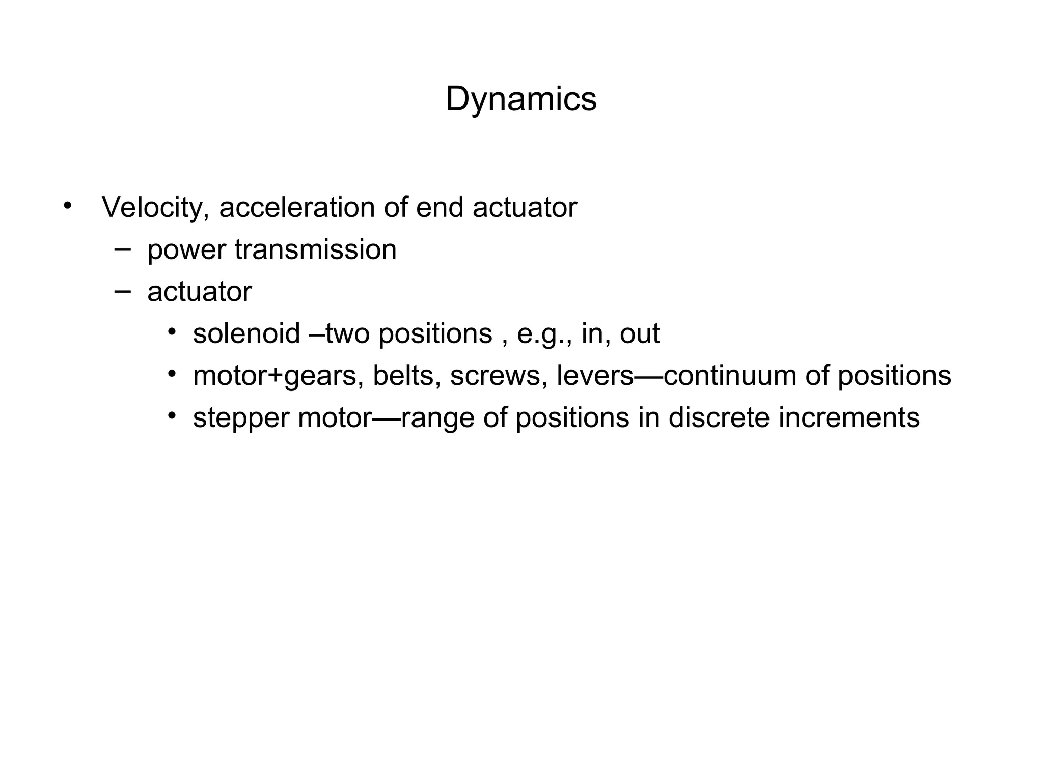 Dynamics
• Velocity, acceleration of end actuator
– power transmission
– actuator
• solenoid –two positions , e.g., in, out
• motor+gears, belts, screws, levers—continuum of positions
• stepper motor—range of positions in discrete increments
 
