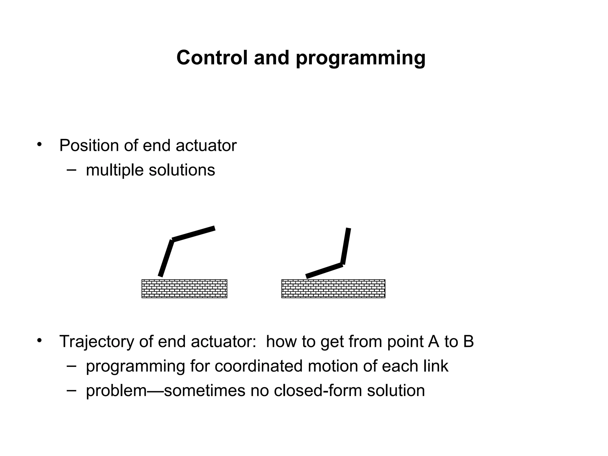Control and programming
• Position of end actuator
– multiple solutions
• Trajectory of end actuator: how to get from point A to B
– programming for coordinated motion of each link
– problem—sometimes no closed-form solution
 