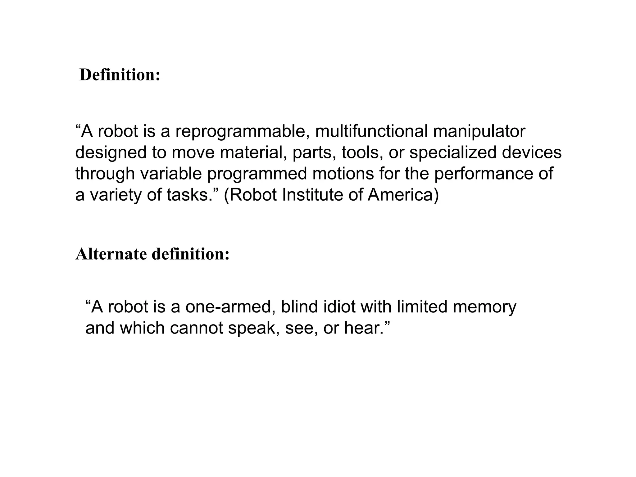 “A robot is a reprogrammable, multifunctional manipulator
designed to move material, parts, tools, or specialized devices
through variable programmed motions for the performance of
a variety of tasks.” (Robot Institute of America)
Definition:
Alternate definition:
“A robot is a one-armed, blind idiot with limited memory
and which cannot speak, see, or hear.”
 