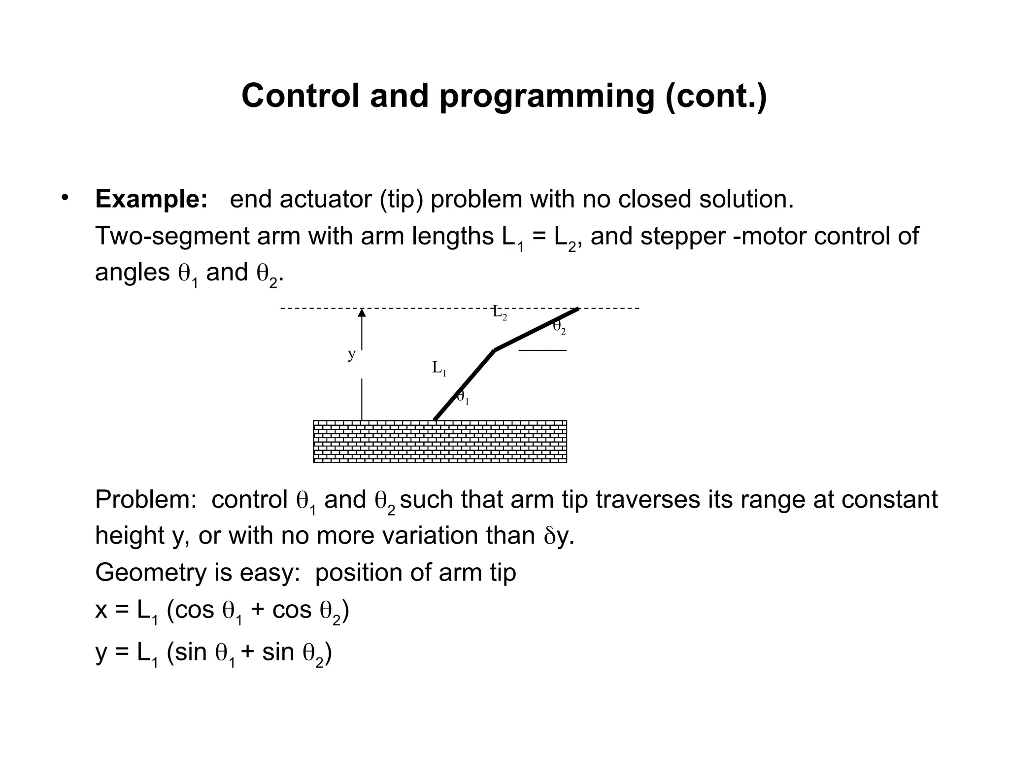 Control and programming (cont.)
• Example: end actuator (tip) problem with no closed solution.
Two-segment arm with arm lengths L1
= L2
, and stepper -motor control of
angles 1
and 2
.
Problem: control 1
and 2
such that arm tip traverses its range at constant
height y, or with no more variation than y.
Geometry is easy: position of arm tip
x = L1
(cos 1
+ cos 2
)
y = L1
(sin 1
+ sin 2
)
1
2
L1
L2
y
 