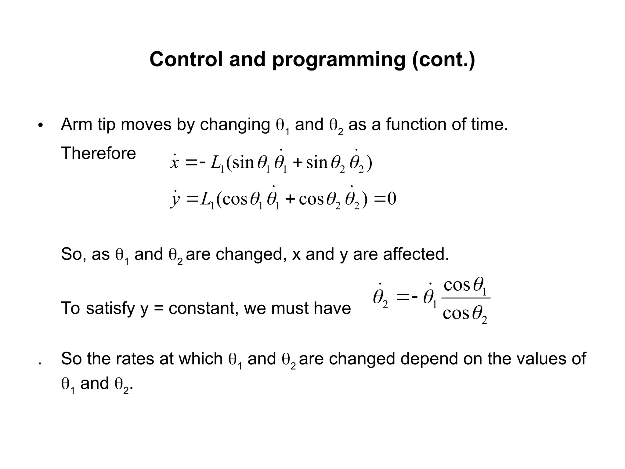 Control and programming (cont.)
• Arm tip moves by changing 1
and 2
as a function of time.
Therefore
So, as 1
and 2
are changed, x and y are affected.
To satisfy y = constant, we must have
. So the rates at which 1
and 2
are changed depend on the values of
1
and 2
.
)
sin
(sin 2
2
1
1
1 


 

 

 L
x
0
)
cos
(cos 2
2
1
1
1 

 


 

 L
y
2
1
1
2
cos
cos



 
 

 