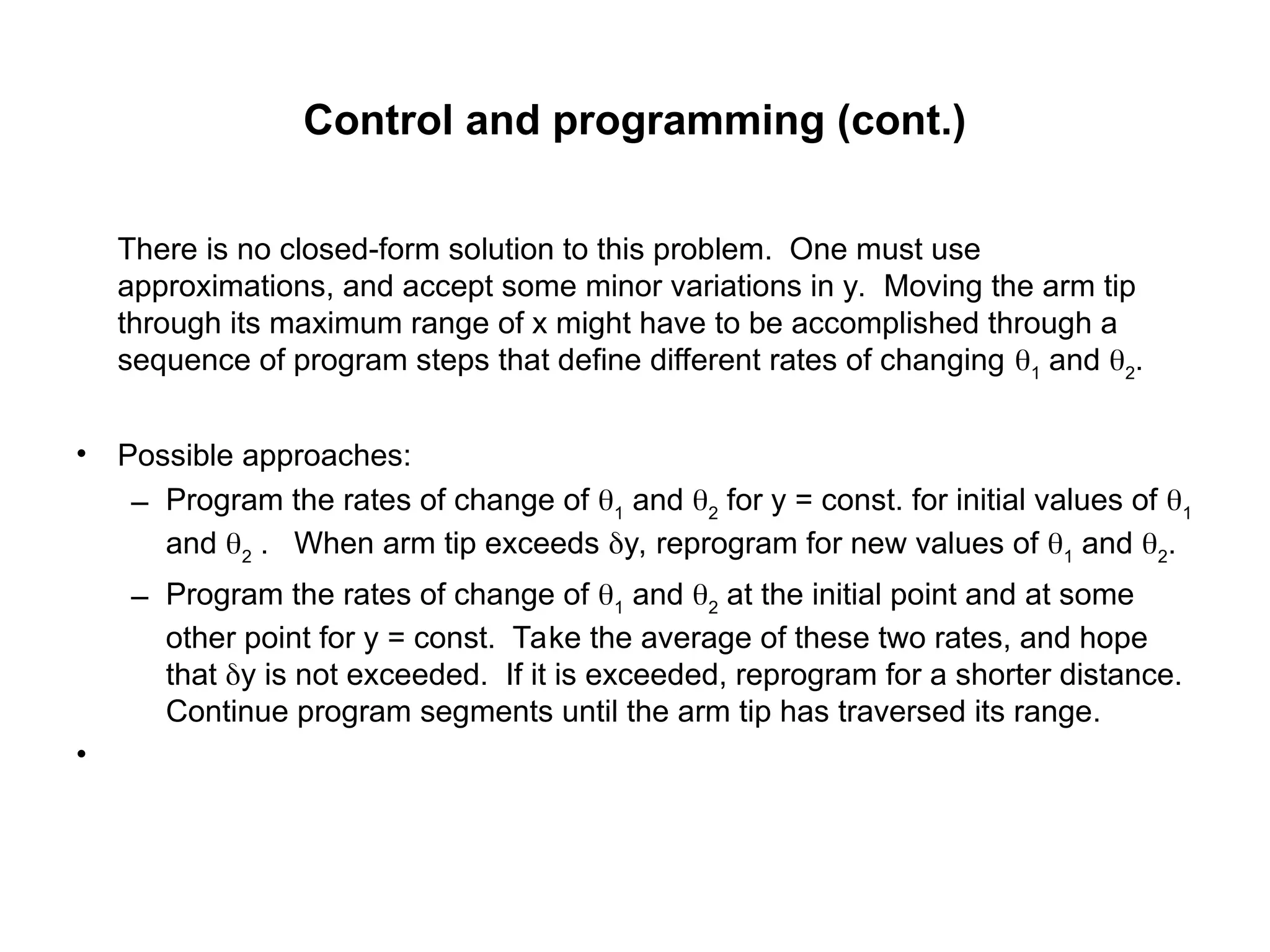 Control and programming (cont.)
There is no closed-form solution to this problem. One must use
approximations, and accept some minor variations in y. Moving the arm tip
through its maximum range of x might have to be accomplished through a
sequence of program steps that define different rates of changing 1
and 2
.
• Possible approaches:
– Program the rates of change of 1
and 2
for y = const. for initial values of 1
and 2
. When arm tip exceeds y, reprogram for new values of 1
and 2
.
– Program the rates of change of 1
and 2
at the initial point and at some
other point for y = const. Take the average of these two rates, and hope
that y is not exceeded. If it is exceeded, reprogram for a shorter distance.
Continue program segments until the arm tip has traversed its range.
•
 