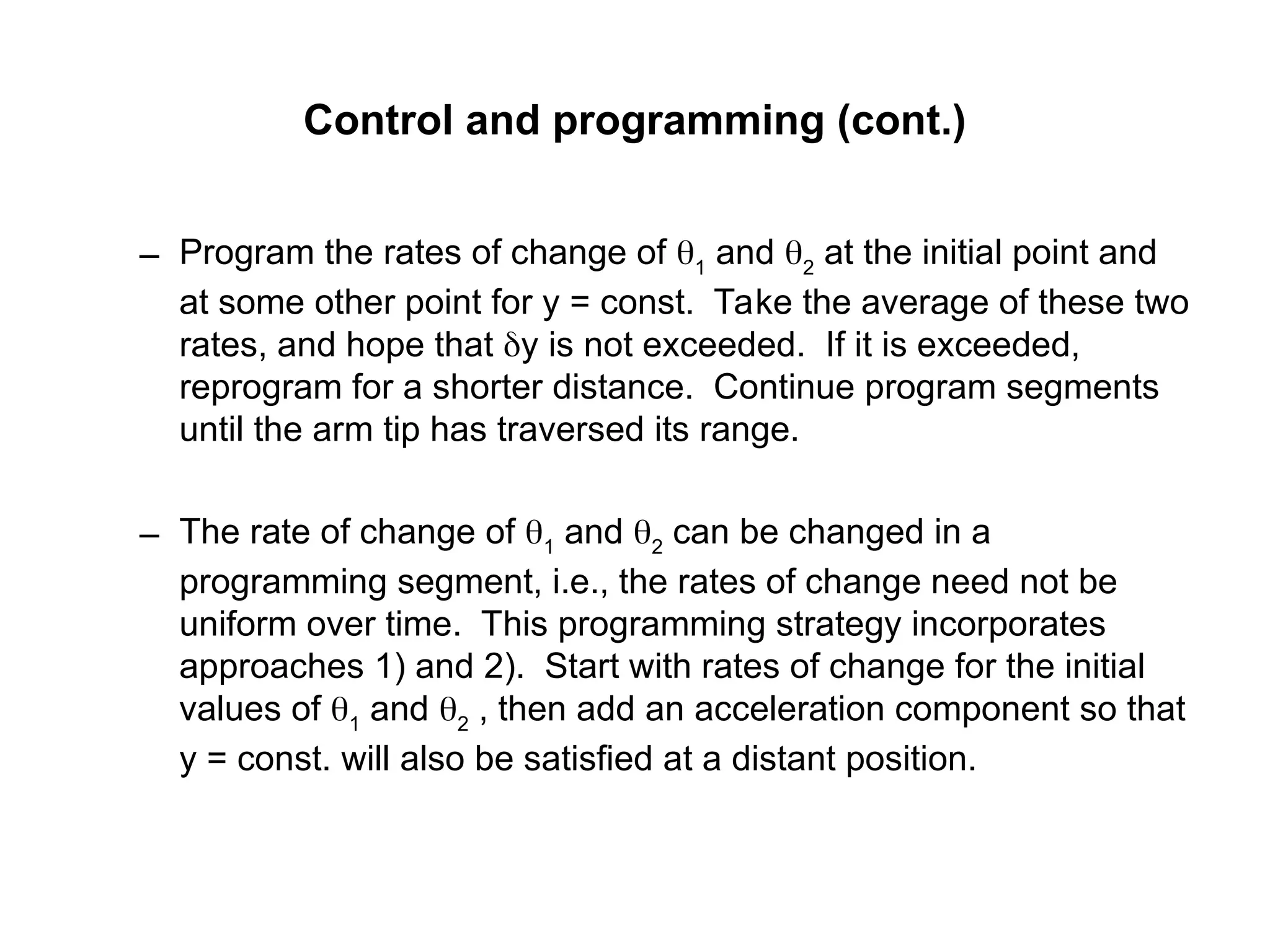 Control and programming (cont.)
– Program the rates of change of 1
and 2
at the initial point and
at some other point for y = const. Take the average of these two
rates, and hope that y is not exceeded. If it is exceeded,
reprogram for a shorter distance. Continue program segments
until the arm tip has traversed its range.
– The rate of change of 1
and 2
can be changed in a
programming segment, i.e., the rates of change need not be
uniform over time. This programming strategy incorporates
approaches 1) and 2). Start with rates of change for the initial
values of 1
and 2
, then add an acceleration component so that
y = const. will also be satisfied at a distant position.
 