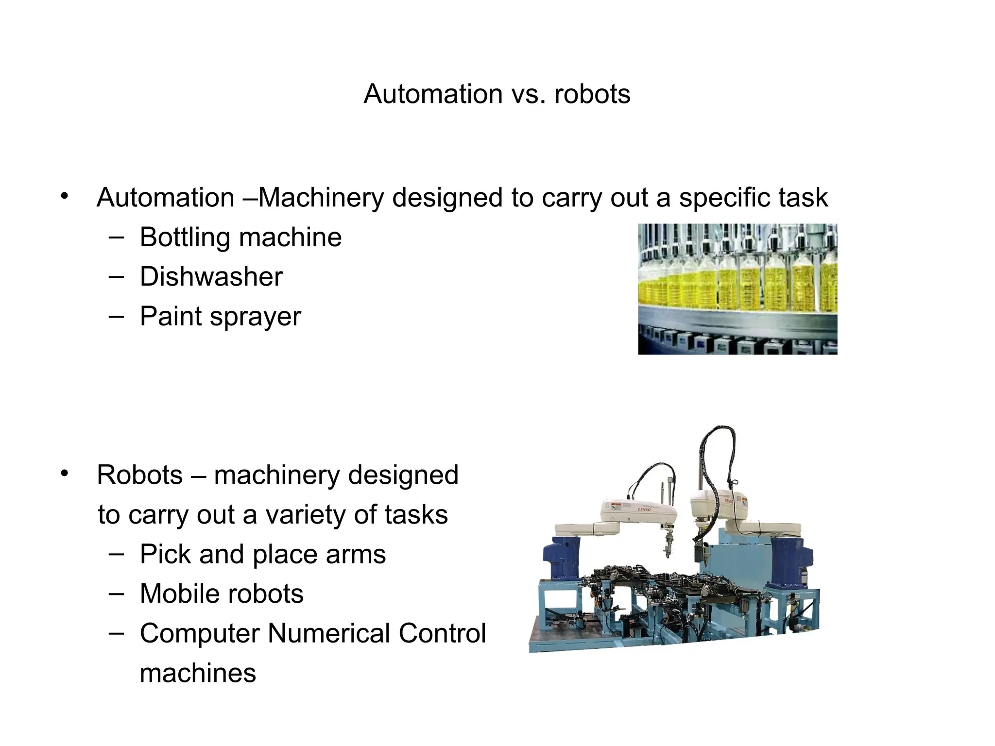 Automation vs. robots
• Automation –Machinery designed to carry out a specific task
– Bottling machine
– Dishwasher
– Paint sprayer
• Robots – machinery designed
to carry out a variety of tasks
– Pick and place arms
– Mobile robots
– Computer Numerical Control
machines
 