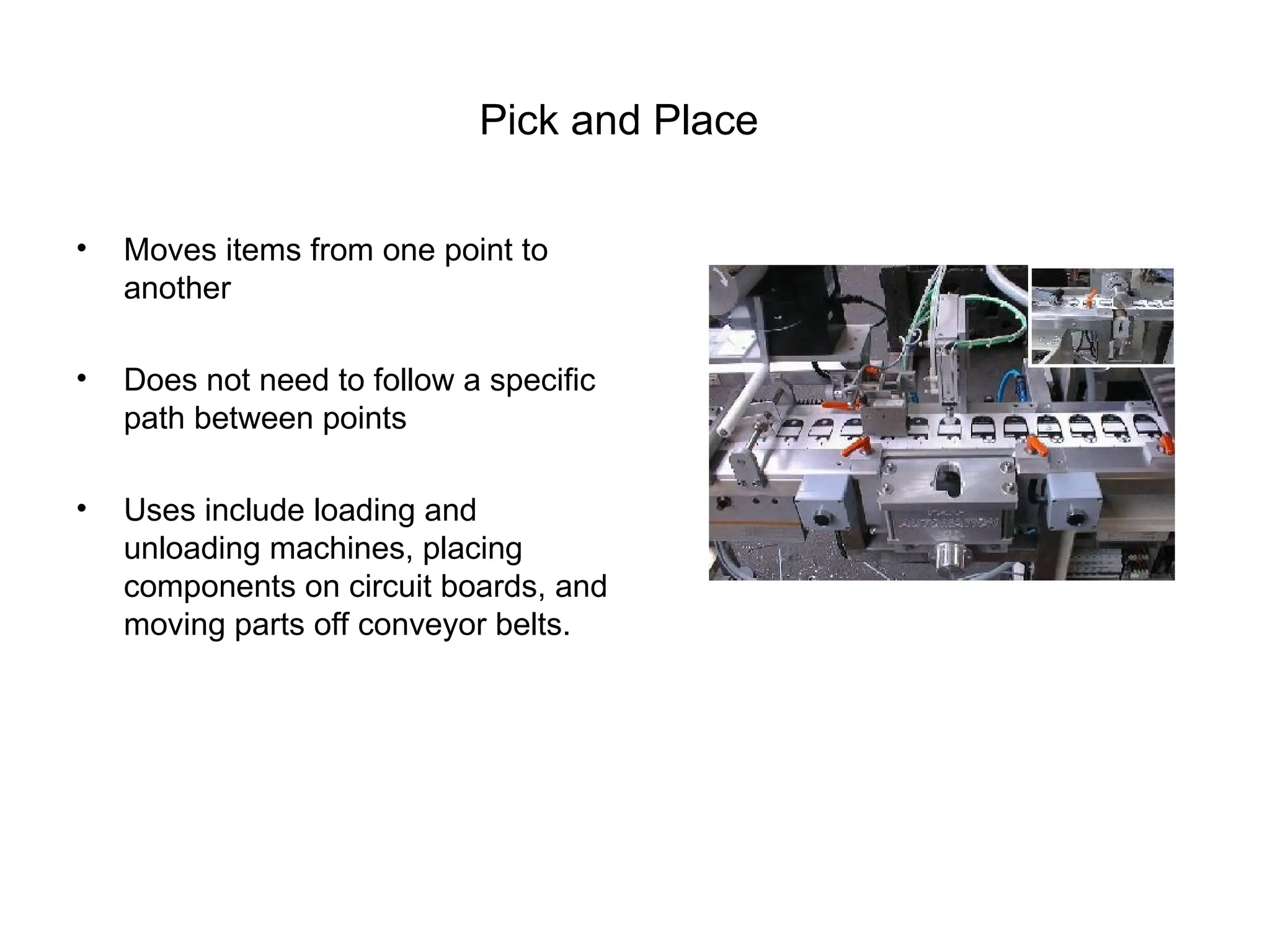 Pick and Place
• Moves items from one point to
another
• Does not need to follow a specific
path between points
• Uses include loading and
unloading machines, placing
components on circuit boards, and
moving parts off conveyor belts.
 