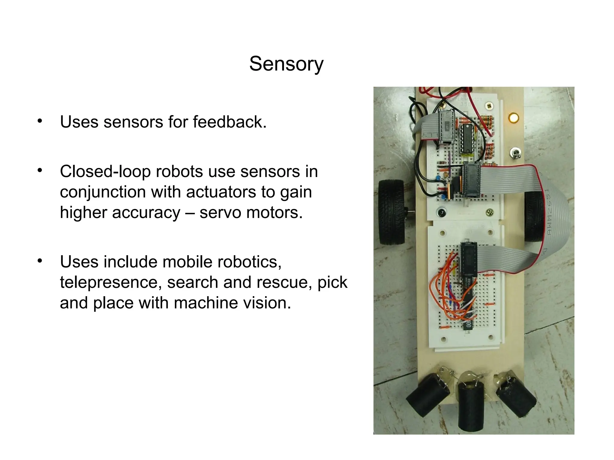 Sensory
• Uses sensors for feedback.
• Closed-loop robots use sensors in
conjunction with actuators to gain
higher accuracy – servo motors.
• Uses include mobile robotics,
telepresence, search and rescue, pick
and place with machine vision.
 