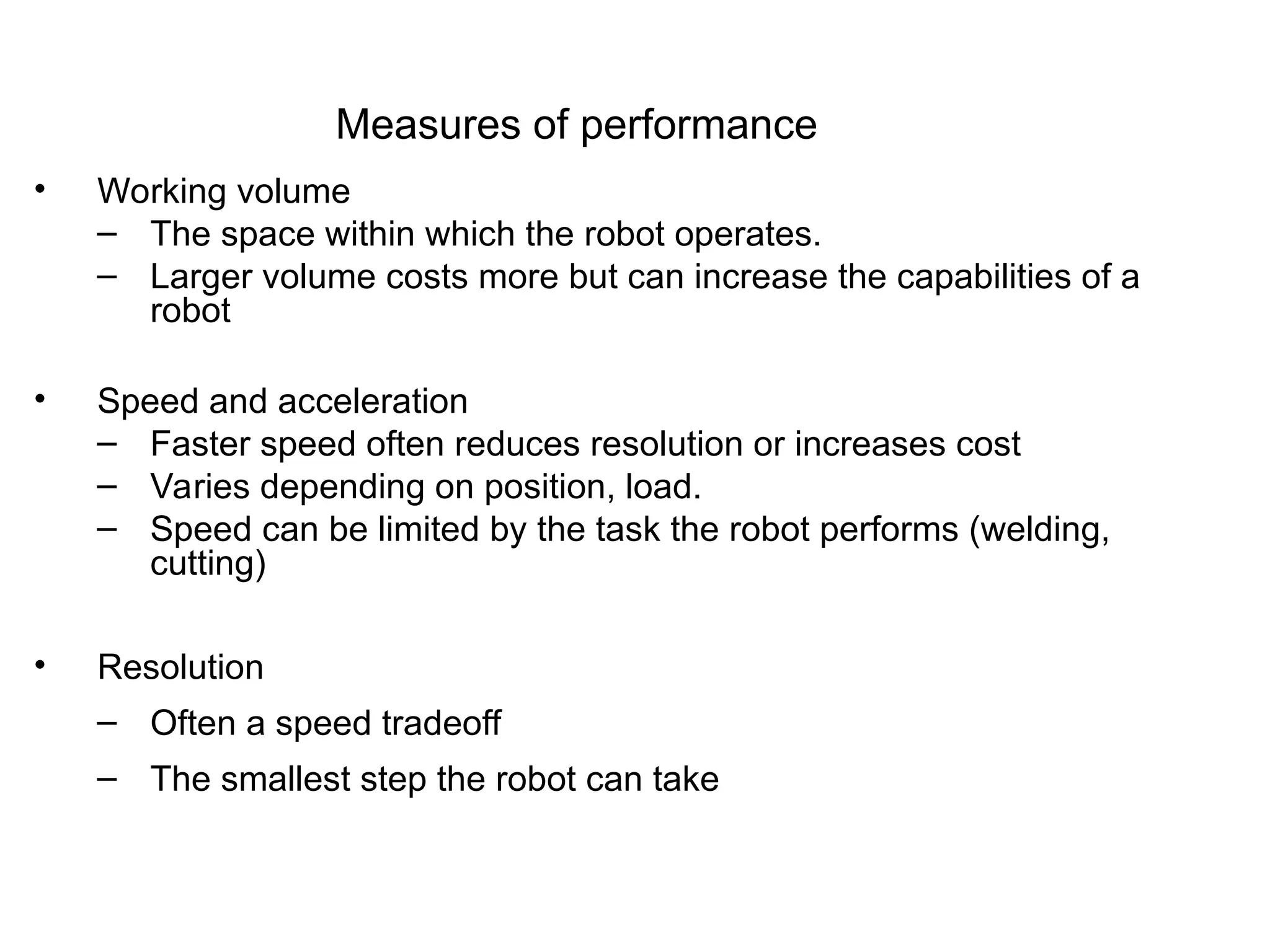 Measures of performance
• Working volume
– The space within which the robot operates.
– Larger volume costs more but can increase the capabilities of a
robot
• Speed and acceleration
– Faster speed often reduces resolution or increases cost
– Varies depending on position, load.
– Speed can be limited by the task the robot performs (welding,
cutting)
• Resolution
– Often a speed tradeoff
– The smallest step the robot can take
 