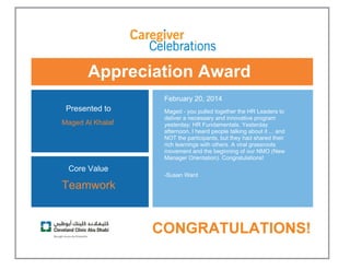 Appreciation Award
 
Presented to
Maged Al Khalaf 
February 20, 2014
Maged - you pulled together the HR Leaders to
deliver a necessary and innovative program
yesterday: HR Fundamentals. Yesterday
afternoon, I heard people talking about it ... and
NOT the participants, but they had shared their
rich learnings with others. A viral grassroots
movement and the beginning of our NMO (New
Manager Orientation). Congratulations!
-Susan Ward 
Core Value
Teamwork
 