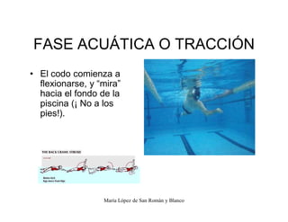 María López de San Román y Blanco
FASE ACUÁTICA O TRACCIÓN
‡ El codo comienza a
flexionarse, y ³mira´
hacia el fondo de la
piscina (¡ No a los
pies!).
 