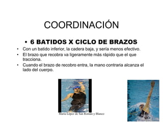 María López de San Román y Blanco
COORDINACIÓN
‡ 6 BATIDOS X CICLO DE BRAZOS
‡ Con un batido inferior, la cadera baja, y sería menos efectivo.
‡ El brazo que recobra va ligeramente más rápido que el que
tracciona.
‡ Cuando el brazo de recobro entra, la mano contraria alcanza el
lado del cuerpo.
 