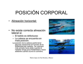 María López de San Román y Blanco
POSICIÓN CORPORAL
‡ Alineación horizontal:
‡ No existe correcta alineación
lateral si:
± El batido es defectuoso
± La cabeza se encuentra en
mala posición.
La posición de la cabeza podrá tener
algunas variaciones en función de la
flotabilidad del nadador. Se colocará
más echada hacia atrás cuando el
nadador tenga poca flotabilidad y hacia
adelante cuando ocurra lo contrario.
 
