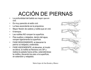 María López de San Román y Blanco
ACCIÓN DE PIERNAS
‡ La profundidad del batido es mayor que en
crol.
‡ Es muy parecido al estilo crol.
‡ La fase ascendente es la propulsiva.
‡ Mayor flexión de cadera y rodilla que en crol.
‡ 6 tiempos.
‡ Las rodillas NO rompen la superficie.
‡ Pies sueltos y relajados, dentro del agua,
rompen ligeramente la superficie.
‡ FASE DESCENDENTE: al descener la
pierna va relajada y extendida.
‡ FASE ASCENDENTE: al elevarse, el muslo
se eleva, la rodilla se flexiona uno 30º y
realiza la patada hacia arriba, extendiéndose
la rodilla y llevando los pies a la superficie,
en extensión y relajados.
 