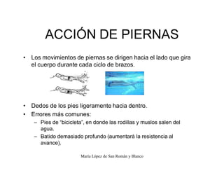 María López de San Román y Blanco
ACCIÓN DE PIERNAS
‡ Los movimientos de piernas se dirigen hacia el lado que gira
el cuerpo durante cada ciclo de brazos.
‡ Dedos de los pies ligeramente hacia dentro.
‡ Errores más comunes:
± Pies de ³bicicleta´, en donde las rodillas y muslos salen del
agua.
± Batido demasiado profundo (aumentará la resistencia al
avance).
 