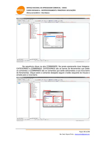 SERVIÇO NACIONAL DE APR
S
REDIZAGEM COMERCIAL – SENAC
S
CURSO EGPAS
C
SAS1A – GEOP
PROCESSAME
ENTO: PRINCÍP
PIOS E APLICA
AÇÕES
Oficina de ArcG 9.3 – Nível Básico
O
GIS

Toolbars
New

equência clique na ab COMMANDS. Na ja
ba
anela apare
ecerão duas listagens:
s
:
Na se
CA
ATEGORIE e COMM
ES
MANDS. CA
ATEGORIE são as barras de fe
ES
b
erramentas que estão
s
o
os comandos e COMMANDS são os comand que ser adiciona
s
s;
dos
rão
ados a sua nova barra
a
de ferrament
e
tas. Clique sobre o com
mando desejado segure o botão esquerdo do mouse e
d
ar
rraste para a nova barr
ra.

ommands
Co

Categories

Commands

Pá
ágina 10 de 210
0
Me. Geol. Deyna Pin – deyna.pin
G
nho
nho@gmail.com
m

 
