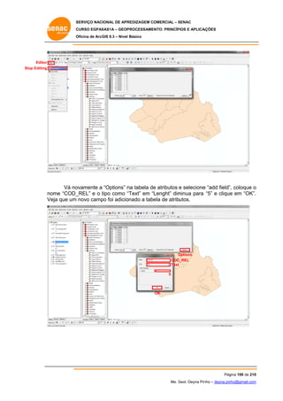 SERVIÇO NACIONAL DE APR
S
REDIZAGEM COMERCIAL – SENAC
S
CURSO EGPAS
C
SAS1A – GEOP
PROCESSAME
ENTO: PRINCÍP
PIOS E APLICA
AÇÕES
Oficina de ArcG 9.3 – Nível Básico
O
GIS

Editor
Stop Editing
S

Vá no
ovamente a “Options” n tabela de atributos e selecione “add field” coloque o
na
e
e
”,
ome “COD_
_REL” e o tipo como “
t
“Text” em “Lenght” dim
minua para “5” e clique em “OK”.
e
.
no
Ve que um novo camp foi adicio
eja
po
onado a tabela de atributos.

Options
O
COD
D_REL
Text
5

OK

Pág
gina 100 de 210
0
Me. Geol. Deyna Pin – deyna.pin
G
nho
nho@gmail.com
m

 