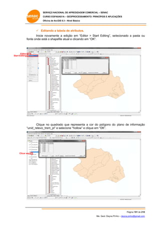 SERVIÇO NACIONAL DE APR
S
REDIZAGEM COMERCIAL – SENAC
S
CURSO EGPAS
C
SAS1A – GEOP
PROCESSAME
ENTO: PRINCÍP
PIOS E APLICA
AÇÕES
Oficina de ArcG 9.3 – Nível Básico
O
GIS

 Ed
ditando a tabela de at
t
tributos.
Inicie novamente a edição em “Edito > Start Editing”, se
e
o
or
E
elecionado a pasta ou
u
fo
onte onde es o shape
stá
efile atual e clicando em “OK”.
m

Editor
Start Editing
S

Clique no quadr
e
rado que re
epresenta a cor do polígono do plano de informação
o
unid_relevo_
_trem_pl” e selecione “
“hollow” e clique em “O
c
OK”.
“u

Clicar aqu
ui

Pág
gina 101 de 210
0
Me. Geol. Deyna Pin – deyna.pin
G
nho
nho@gmail.com
m

 