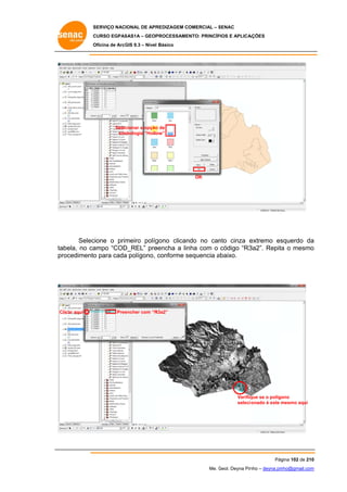 SERVIÇO NACIONAL DE APR
S
REDIZAGEM COMERCIAL – SENAC
S
CURSO EGPAS
C
SAS1A – GEOP
PROCESSAME
ENTO: PRINCÍP
PIOS E APLICA
AÇÕES
Oficina de ArcG 9.3 – Nível Básico
O
GIS

Selec
cionar a opção de
o
sim
mbologia “Hollo
ow”

OK

Selec
cione o primeiro políg
gono clican
ndo no can cinza e
nto
extremo es
squerdo da
a
abela, no ca
ampo “COD
D_REL” pre
eencha a lin com o código “R3
nha
3a2”. Repita o mesmo
a
o
ta
pr
rocedimento para cada polígono, conforme sequencia abaixo.
o
a
s
a

Clicar aqui

Pree
encher com “R
R3a2”

Verifiq
que se o polígo
ono
selecio
onado é este mesmo aqui
m

Pág
gina 102 de 210
0
Me. Geol. Deyna Pin – deyna.pin
G
nho
nho@gmail.com
m

 