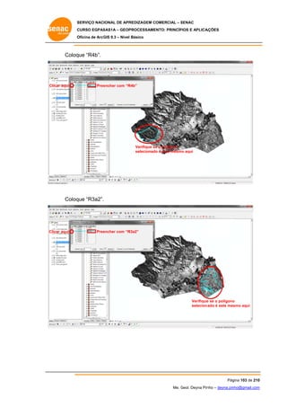SERVIÇO NACIONAL DE APR
S
REDIZAGEM COMERCIAL – SENAC
S
CURSO EGPAS
C
SAS1A – GEOP
PROCESSAME
ENTO: PRINCÍP
PIOS E APLICA
AÇÕES
Oficina de ArcG 9.3 – Nível Básico
O
GIS

Coloq “R4b”.
que

C
Clicar aqui

Pree
encher com “R
R4b”

Verifique se o polígono
e
selecionado é este mesmo aqui
o

Coloq “R3a2”.
que

Clicar aqui

Pree
encher com “R
R3a2”

Verifique se o polígono
e
o
seleciona
ado é este mes
smo aqui

Pág
gina 103 de 210
0
Me. Geol. Deyna Pin – deyna.pin
G
nho
nho@gmail.com
m

 
