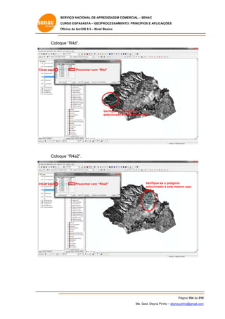 SERVIÇO NACIONAL DE APR
S
REDIZAGEM COMERCIAL – SENAC
S
CURSO EGPAS
C
SAS1A – GEOP
PROCESSAME
ENTO: PRINCÍP
PIOS E APLICA
AÇÕES
Oficina de ArcG 9.3 – Nível Básico
O
GIS

Coloq “R4d”.
que

Clicar aqui

Pree
encher com “R
R4d”

Verifique se o polígono
selecionado é este mesmo aqui

Coloq “R4a2”.
que

Clicar aqui

Pree
encher com “R
R4a2”

Verifique se o polígono
e
selecionado é este mesmo aqui
o
o

Pág
gina 104 de 210
0
Me. Geol. Deyna Pin – deyna.pin
G
nho
nho@gmail.com
m

 