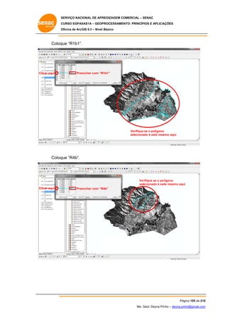 SERVIÇO NACIONAL DE APR
S
REDIZAGEM COMERCIAL – SENAC
S
CURSO EGPAS
C
SAS1A – GEOP
PROCESSAME
ENTO: PRINCÍP
PIOS E APLICA
AÇÕES
Oficina de ArcG 9.3 – Nível Básico
O
GIS

Coloq “R1b1”.
que

Clicar aqui

Pree
encher com “R
R1b1”

Verifique se o polígono
o
seleciona é este mes
ado
smo aqui

Coloq “R4b”.
que

Ver
rifique se o pollígono
selecionado é est mesmo aqui
te
Clicar aqui

Pree
encher com “R
R4b”

Pág
gina 105 de 210
0
Me. Geol. Deyna Pin – deyna.pin
G
nho
nho@gmail.com
m

 