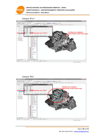 SERVIÇO NACIONAL DE APR
S
REDIZAGEM COMERCIAL – SENAC
S
CURSO EGPAS
C
SAS1A – GEOP
PROCESSAME
ENTO: PRINCÍP
PIOS E APLICA
AÇÕES
Oficina de ArcG 9.3 – Nível Básico
O
GIS

Coloq “R1c1”.
que

C
Clicar aqui

Pree
encher com “R
R1c1”

Verif
fique se o polígono
sele
ecionado é este mesmo aqui
e

Coloq “R4c”.
que

Verifique se o polígono
selecionado é este mesmo aqui
a
C
Clicar aqui

Pree
encher com “R
R4c”

Pág
gina 106 de 210
0
Me. Geol. Deyna Pin – deyna.pin
G
nho
nho@gmail.com
m

 