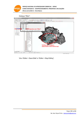 SERVIÇO NACIONAL DE APR
S
REDIZAGEM COMERCIAL – SENAC
S
CURSO EGPAS
C
SAS1A – GEOP
PROCESSAME
ENTO: PRINCÍP
PIOS E APLICA
AÇÕES
Oficina de ArcG 9.3 – Nível Básico
O
GIS

Coloq “R4a1”.
que

C
Clicar aqui

Preencher com “R
R4a1”

Verifiqu se o polígon
ue
no
selecio
onado é este mesmo aqui

Vá a “
“Editor > Sa Edits” e “Editor > Stop Editing
ave
S
g”.

Pág
gina 107 de 210
0
Me. Geol. Deyna Pin – deyna.pin
G
nho
nho@gmail.com
m

 