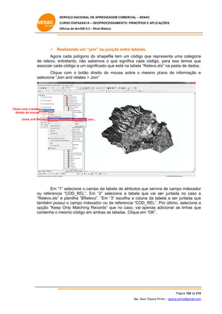 SERVIÇO NACIONAL DE APR
S
REDIZAGEM COMERCIAL – SENAC
S
CURSO EGPAS
C
SAS1A – GEOP
PROCESSAME
ENTO: PRINCÍP
PIOS E APLICA
AÇÕES
Oficina de ArcG 9.3 – Nível Básico
O
GIS

 Re
ealizando um “join” o junção entre tabel
u
ou
e
las.
Agora cada políg
a
gono do sh
hapefile tem um código que repre
m
resenta uma categoria
a
a
de relevo, entretanto, não sabemo o que significa cada código, para isso temos que
e
n
os
s
e
as
ssociar cada código a um significa que est na tabela “Relevo.xlls” na pasta de dados.
ado
tá
a
a
e
b
o
se
formação e
Clique com o botão direito do mous sobre o mesmo pl ano de inf
se
elecione “Jo and relates > Join”
oin

Clicar com o botão
r
dire do mouse
eito
Joins and Re
elates

Join...

Em “1 selecione o campo d tabela de atributos que servira de campo indexador
1”
e
da
d
a
o
r
u
a
EL”. Em “2 selecione a tabela que vai se juntada no caso a
2”
e
er
ou referencia “COD_RE
“R
Relevo.xls” e planilha “$Relevo”. “Em “3” escolha a coluna da tab
“
bela a ser ju
untada que
e
ta
ambém poss o campo indexado r ou de refe
sui
o
erencia “CO
OD_REL”. P último, selecione a
Por
s
op
pção “Keep Only Matc
p
ching Reco
ords” que no caso, vai apenas ad
o
dicionar as linhas que
e
co
ontenha o m
mesmo códi em amb as tabelas. Clique em “OK”.
igo
bas

Pág
gina 108 de 210
0
Me. Geol. Deyna Pin – deyna.pin
G
nho
nho@gmail.com
m

 