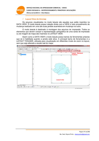 SERVIÇO NACIONAL DE APR
S
REDIZAGEM COMERCIAL – SENAC
S
CURSO EGPAS
C
SAS1A – GEOP
PROCESSAME
ENTO: PRINCÍP
PIOS E APLICA
AÇÕES
Oficina de ArcG 9.3 – Nível Básico
O
GIS

 La
ayout View do Arcma
w
ap
Os ar
rquivos visualizados n modo le
no
eiaute são aqueles qu estão in
ue
nseridos na
a
DA
ATA VIEW. O modo le
eiaute poss relação direta com a VIEW e todo procedimento de
sui
e
m
mudança rea
alizado em uma das du janelas acarretará em mudanç na outra.
u
uas
ça
O mo
odo leiaute é destinad à montag
do
gem dos arquivos de impressão. Todos os
s
elementos qu devem compor a re
ue
c
epresentaçã cartográ
ão
áfica de um saída de impressão
ma
o
ou de imagem de mapa são inserid no LAYOUT VIEW.
u
m
dos
Assim como a DATA VIEW o modo leiaute possu barras de ferramentas próprias
m
D
W
ui
e
s
qu só é ha
ue
abilitada quando a jan
nela está ativa. A prin
a
ncipal barra de ferram
a
mentas é a
LA
AYOUT TO
OOLBAR, ut
tilizada para visualizaç em diferentes níve de zoom no layout,
a
ção
eis
m
,
se que seja alterada a escala rea do mapa.
em
a
al

Layout Stand
dard
Toolbars

Layout vie
ew

Pá
ágina 11 de 210
0
Me. Geol. Deyna Pin – deyna.pin
G
nho
nho@gmail.com
m

 