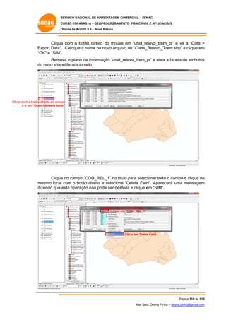 SERVIÇO NACIONAL DE APR
S
REDIZAGEM COMERCIAL – SENAC
S
CURSO EGPAS
C
SAS1A – GEOP
PROCESSAME
ENTO: PRINCÍP
PIOS E APLICA
AÇÕES
Oficina de ArcG 9.3 – Nível Básico
O
GIS

Clique com o bo
e
otão direito do mouse em “unid_
o
e
_relevo_trem
m_pl” e vá a “Data >
á
Ex
xport Data”. Coloque o nome no novo arquiv de “Class_Relevo_T
vo
Trem.shp” e clique em
m
“O e “SIM”.
OK”
ova
ação “unid_
_relevo_trem
m_pl” e abra a tabela de atributos
a
d
s
Remo o plano de informa
do novo shap
o
pefile adicio
onado.

Clicar com o botão d
r
direito do mou
use
e ir em “Open Attribute tabl
n
le”

Clique no campo “COD_RE
e
o
EL_1” no titu para selecionar tod o campo e clique no
ulo
do
o
m
mesmo local com o bot direito e selecione “Delete Fi
l
tão
e
ield”. Apare
ecerá uma mensagem
m
dizendo que está operaç não po de ser desf
ção
feita e clique em “SIM” .
e

Clicar com o botão direito do
mouse em “COD_REL_
m
_1”

Clicar em De
elete Field

Pág
gina 110 de 210
0
Me. Geol. Deyna Pin – deyna.pin
G
nho
nho@gmail.com
m

 