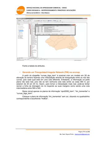 SERVIÇO NACIONAL DE APR
S
REDIZAGEM COMERCIAL – SENAC
S
CURSO EGPAS
C
SAS1A – GEOP
PROCESSAME
ENTO: PRINCÍP
PIOS E APLICA
AÇÕES
Oficina de ArcG 9.3 – Nível Básico
O
GIS

Feche a tabela de atributos.
e
d
.

•

Gera
ando um Triangulate Irregula Networ (TIN) no arcmap.
T
ed
ar
rk
o

A par do shap
rtir
pefile “curva
as_ibge_tre
em” é poss
sível criar u modelo em 3D de
um
e
elevação do terreno faz
zendo uma interpolaçã através de triangula
ão
d
ação entre os nós das
s
cu
urvas, pois cada qual está em u
uma cota diferente. En
ntretanto, a informaçã na parte
ão
e
plana não se real, po não se tem nenhu
erá
ois
uma cota nela (entre as cotas 560 m, por
n
5
r
es
starem de 20 em 20 m). Assim, para torna a interpo
,
ar
olação mais real, pode-se tentar
s
r
re
ecriar a linh de drenagem do r traçando as suas margens co
ha
rio
o
o
a
omo sendo uma cota
intermediária entre 560 e 540.
a
Deixe visível ape
e
enas os pla
anos de info
ormação “sp
pot2008_tre
em”, “lim_tre
emembe” e
curvas_ibge
e_trem”.
“c
Coloq o plano de informa
que
ação “lim_tr
remembe” sem cor, clic
s
cando no quadradinho
o
co
orresponden e escolh
nte
hendo “Holllow”.

Pág
gina 111 de 210
0
Me. Geol. Deyna Pin – deyna.pin
G
nho
nho@gmail.com
m

 