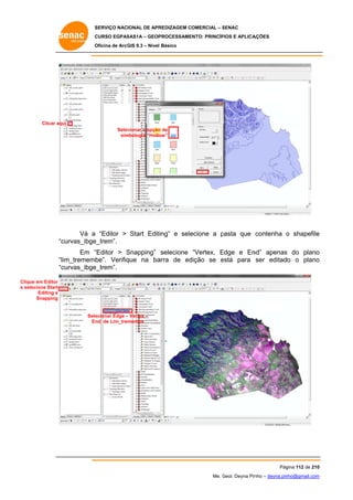 SERVIÇO NACIONAL DE APR
S
REDIZAGEM COMERCIAL – SENAC
S
CURSO EGPAS
C
SAS1A – GEOP
PROCESSAME
ENTO: PRINCÍP
PIOS E APLICA
AÇÕES
Oficina de ArcG 9.3 – Nível Básico
O
GIS

Clicar aqu
ui
Selec
cionar a opção de
o
sim
mbologia “Hollo
ow”

Vá a “Editor > Start Editiing” e sele
ecione a pasta que contenha o shapefile
p
e
curvas_ibge
e_trem”.
“c
Em “
“Editor > Snapping” selecione “Vertex, Edge e En
S
E
nd” apenas do plano
s
o
“lim_trememb
be”. Verifiq
que na ba
arra de ed
dição se está para ser editado o plano
e
o
“c
curvas_ibge
e_trem”.
Clique em Editor
ecione Start
e sele
Editing e
Snapping

Sele
ecionar Edge – Vertex –
En de Lim_tremembe
nd

Pág
gina 112 de 210
0
Me. Geol. Deyna Pin – deyna.pin
G
nho
nho@gmail.com
m

 