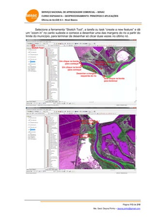 SERVIÇO NACIONAL DE APR
S
REDIZAGEM COMERCIAL – SENAC
S
CURSO EGPAS
C
SAS1A – GEOP
PROCESSAME
ENTO: PRINCÍP
PIOS E APLICA
AÇÕES
Oficina de ArcG 9.3 – Nível Básico
O
GIS

Selec
cione a ferra
amenta “Sk
ketch Tool”, a tarefa ou task “creat a new fe
u
te
eature” e dê
ê
um “zoom in” no canto sudeste e c
m
”
s
comece a desenhar um das marg
ma
rgens do rio a partir do
o
o
lim do mun
mite
nicípio, para terminar d desenhar só clicar duas vezes no último nó.
a
de
d
n

Sketch Too
ol

Um clique na borda
para começar

Desenhar a marg
gem
direita do rio

Um cliqu na borda
ue
pa começar
ara
Desenhar a margem
querda do rio
esq
dois cliq
que na borda
para term
minar

Um cliqu na borda
ue
pa começar
ara

Desenhar a margem
direi do rio
ita

Pág
gina 113 de 210
0
Me. Geol. Deyna Pin – deyna.pin
G
nho
nho@gmail.com
m

 