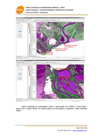 SERVIÇO NACIONAL DE APR
S
REDIZAGEM COMERCIAL – SENAC
S
CURSO EGPAS
C
SAS1A – GEOP
PROCESSAME
ENTO: PRINCÍP
PIOS E APLICA
AÇÕES
Oficina de ArcG 9.3 – Nível Básico
O
GIS

dois cliq
que na borda
para term
minar
Desenhar a margem
a
esquerda do rio
Um clique na bord
da
para começa
ar

Um clique na borda
par começar
ra

Desenhar a marg
gem
esq
querda do rio

Após conclusão da vetoriz
zação, salve a vetoriz
e
zação em “
“Editor > Save Edits”,
,
eito
smo plano de informa
ação e sele
ecione “Ope Attribute
en
e
clique com o botão dire no mes
able”.
Ta

Pág
gina 114 de 210
0
Me. Geol. Deyna Pin – deyna.pin
G
nho
nho@gmail.com
m

 