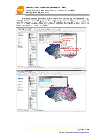 SERVIÇO NACIONAL DE APR
S
REDIZAGEM COMERCIAL – SENAC
S
CURSO EGPAS
C
SAS1A – GEOP
PROCESSAME
ENTO: PRINCÍP
PIOS E APLICA
AÇÕES
Oficina de ArcG 9.3 – Nível Básico
O
GIS

Selec
cione apena as últim as curvas vetorizadas através d um comando SQL,
as
s
de
,
clicando dua vezes em “Avg_z”, em “=”, e “get unique values”. C
as
m
e
Clique duas vezes no
s
o
va “0” e “A
alor
Apply”. Ago
ora, clique e “selecte na tabela de atribu
em
ed”
utos e deixe visível na
e
a
ta
abela apena as novas curvas cria
as
adas.

Clicar uma
vez em “= “
v

Clicar duas v
vezes
em “Avg_z “

Verificar se está “Avg_z” =
e
”
e completa digitando 0
ar

App
ply

Clicar em
r
“selec
cted”

Pág
gina 116 de 210
0
Me. Geol. Deyna Pin – deyna.pin
G
nho
nho@gmail.com
m

 