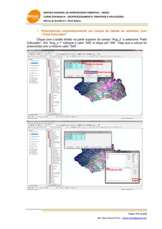 SERVIÇO NACIONAL DE APR
S
REDIZAGEM COMERCIAL – SENAC
S
CURSO EGPAS
C
SAS1A – GEOP
PROCESSAME
ENTO: PRINCÍP
PIOS E APLICA
AÇÕES
Oficina de ArcG 9.3 – Nível Básico
O
GIS

 Pr
reenchendo automat
ticamente um campo da tabel de atrib
o
la
butos com
m
“F
Field Calcu
ulator”
Clique com o bo
e
otão direito na parte su
uperior do campo “Avg
c
g_z” e selec
cione “Field
d
Ca
alculator”. E “Avg_z =” coloque o valor “54 e clique em “OK”. Veja que a coluna foi
Em
e
45”
e
i
pr
reenchida c
com o mesm valor “54
mo
45”.

Clicar com o bot
tão
reito do mouse
e
dir

Field Calculator
d

Colocar 545
r

OK

Pág
gina 117 de 210
0
Me. Geol. Deyna Pin – deyna.pin
G
nho
nho@gmail.com
m

 