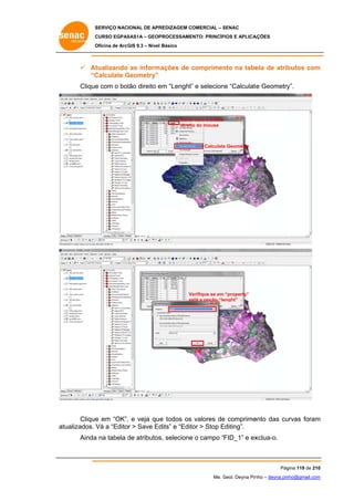 SERVIÇO NACIONAL DE APR
S
REDIZAGEM COMERCIAL – SENAC
S
CURSO EGPAS
C
SAS1A – GEOP
PROCESSAME
ENTO: PRINCÍP
PIOS E APLICA
AÇÕES
Oficina de ArcG 9.3 – Nível Básico
O
GIS

 At
tualizando as inform
mações de comprimen na tabe de atrib
c
nto
ela
butos com
m
“C
Calculate Geometry”
G
Clique com o bot direito e “Lenght” e selecione “Calculate Geometry
e
tão
em
”
te
y”.

Clicar com o botão
to
direit do mouse

e
Calculate Geometry

Verifique se em “property”
V
es a opção “le
stá
enght”

OK

Clique em “OK”, e veja que todos os valores de comprime
e
,
e
e
ento das cu
urvas foram
m
tualizados. V a “Editor > Save Ed
Vá
dits” e “Edit > Stop Editing”.
tor
E
at
Ainda na tabela de atributos selecione o campo “FID_1” e ex
a
d
s,
e
xclua-o.

Pág
gina 119 de 210
0
Me. Geol. Deyna Pin – deyna.pin
G
nho
nho@gmail.com
m

 