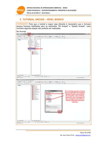 SERVIÇO NACIONAL DE APR
S
REDIZAGEM COMERCIAL – SENAC
S
CURSO EGPAS
C
SAS1A – GEOP
PROCESSAME
ENTO: PRINCÍP
PIOS E APLICA
AÇÕES
Oficina de ArcG 9.3 – Nível Básico
O
GIS

3. TUT
TORIAL ARCGIS – NÍVEL BÁSICO
A
O
!A
ATENÇÃO Para que o tutoriall a seguir seja eficien é neces
O!
e
nte
ssário que o Arcview
w
po
ossua licen
nças habilita
adas para as extensõ
ões “3D An
nalyst” e “S
Spatial Ana
alyst”, caso
o
co
ontrário algu
umas etapa não pode
as
erão ser rea
alizadas.
No Arcmap.
o

Tools

Extensions
E

Se o Arcvie possuir a lic
ew
cença
para as exte
ensões 3D Ana
alyst e
Spatial Ana
alyst, elas pod
derão
ser marcad
das, caso contrário,
aparecerá uma mensagem de
grama não possui a
que o prog
licença ne
ecessária para esta
e
extensão.

Close

Pá
ágina 12 de 210
0
Me. Geol. Deyna Pin – deyna.pin
G
nho
nho@gmail.com
m

 