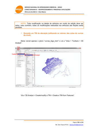 SERVIÇO NACIONAL DE APR
S
REDIZAGEM COMERCIAL – SENAC
S
CURSO EGPAS
C
SAS1A – GEOP
PROCESSAME
ENTO: PRINCÍP
PIOS E APLICA
AÇÕES
Oficina de ArcG 9.3 – Nível Básico
O
GIS

NOTA Toda mo
A:
odificação na tabela de atributos em modo de edição deve ser
d
s
o
o
r
sa
alva, caso c
contrário, to
odas as mo
odificações realizadas nos atribu
utos das feições serão
o
pe
erdidas.
m
levação (ut
tilizando os valores das cotas de curvas
o
s
 Gerando um TIN de el
de nível).
e
e
_ibge_trem” e vá a “V
View > Too
olbars > 3D
D
Deixe visível apenas o pla no “curvas_
An
nalyst”.
View

Toolbars
s

3D Analyst

“3D Analyst > Create/m
t
modify a TIN > Create a TIN from Features”.
N
Vá a “

Pág
gina 120 de 210
0
Me. Geol. Deyna Pin – deyna.pin
G
nho
nho@gmail.com
m

 
