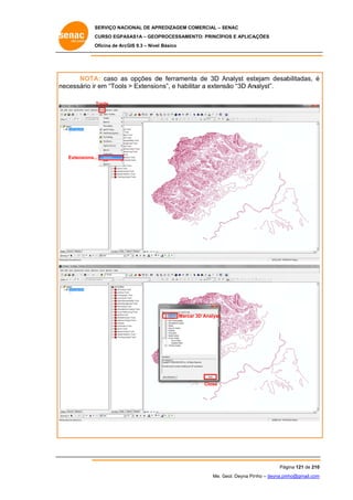 SERVIÇO NACIONAL DE APR
S
REDIZAGEM COMERCIAL – SENAC
S
CURSO EGPAS
C
SAS1A – GEOP
PROCESSAME
ENTO: PRINCÍP
PIOS E APLICA
AÇÕES
Oficina de ArcG 9.3 – Nível Básico
O
GIS

A:
e
A
tejam desabilitadas, é
NOTA caso as opções de ferramenta de 3D Analyst est
ne
ecessário ir em “Tools > Extensio ns”, e habilitar a extensão “3D An
r
nalyst”.
Tools

Extensions..
..

Marca 3D Analyst
ar

Close

Pág
gina 121 de 210
0
Me. Geol. Deyna Pin – deyna.pin
G
nho
nho@gmail.com
m

 