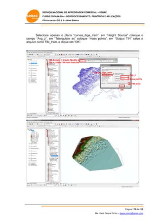 SERVIÇO NACIONAL DE APR
S
REDIZAGEM COMERCIAL – SENAC
S
CURSO EGPAS
C
SAS1A – GEOP
PROCESSAME
ENTO: PRINCÍP
PIOS E APLICA
AÇÕES
Oficina de ArcG 9.3 – Nível Básico
O
GIS

cione apena o plano “curvas_ib
as
o
bge_trem”, em “Heigh Source” coloque o
ht
Selec
ca
ampo “Avg_
_z”, em “Triangulate as” coloque “mass po
oints”, em “Output TIN” salve o
ar
rquivo como TIN_trem, e clique em “OK”.
o
m

3D Analyst > Create /M
Modify a
eate TIN from f
features
TIN > cre

Curvas
s_ibge_trem
Avg_z
Mass points
TIN_trem
OK

Pág
gina 122 de 210
0
Me. Geol. Deyna Pin – deyna.pin
G
nho
nho@gmail.com
m

 