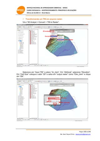 SERVIÇO NACIONAL DE APR
S
REDIZAGEM COMERCIAL – SENAC
S
CURSO EGPAS
C
SAS1A – GEOP
PROCESSAME
ENTO: PRINCÍP
PIOS E APLICA
AÇÕES
Oficina de ArcG 9.3 – Nível Básico
O
GIS

 Tr
ransforman um TIN em arquivo raster.
ndo
N
Vá a “
“3D Analyst > Convert > TIN to Ra
t
aster”.

3D a
analyst

C
Convert
TIN to Raste
er

Selec
cione em “In
nput TIN” o plano “tin_
_trem”. Em “Attribute” selecione “Elevation”.
“
.
m
0”
r
o
e
Em “Cell Size” coloque o valor “20 e salve em “output raster” como “Elev_trem” e clique
em “OK”.
m

TIN_
_trem
Elevation
20

v_trem.grd
Elev
OK
O

Pág
gina 123 de 210
0
Me. Geol. Deyna Pin – deyna.pin
G
nho
nho@gmail.com
m

 