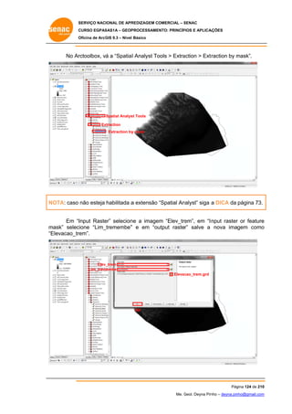 SERVIÇO NACIONAL DE APR
S
REDIZAGEM COMERCIAL – SENAC
S
CURSO EGPAS
C
SAS1A – GEOP
PROCESSAME
ENTO: PRINCÍP
PIOS E APLICA
AÇÕES
Oficina de ArcG 9.3 – Nível Básico
O
GIS

No Ar
rctoolbox, vá a “Spatia l Analyst To
ools > Extra
action > Ext
traction by mask”.
m

Spatial Analys Tools
st
Ex
xtraction
Extraction by mask
y

nalyst” siga a DICA da página 73.
NOTA: caso não esteja habilitada a extensão “Spatial An
Em “I
Input Raste selecion a image “Elev_tre
er”
ne
em
em”, em “I nput raster or feature
r
e
m
mask” selec
cione “Lim_
_tremembe” e em “ou
”
utput raster” salve a nova imagem como
o
“E
Elevacao_trem”.

Elev_trem
Lim_trem
membe
Elevac
cao_trem.grd

OK

Pág
gina 124 de 210
0
Me. Geol. Deyna Pin – deyna.pin
G
nho
nho@gmail.com
m

 