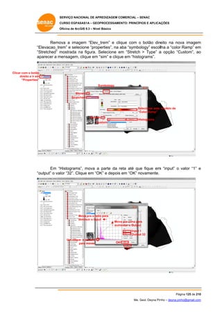 SERVIÇO NACIONAL DE APR
S
REDIZAGEM COMERCIAL – SENAC
S
CURSO EGPAS
C
SAS1A – GEOP
PROCESSAME
ENTO: PRINCÍP
PIOS E APLICA
AÇÕES
Oficina de ArcG 9.3 – Nível Básico
O
GIS

Remo
ova a imag
gem “Elev_t
_trem” e clique com o botão dire
eito na nov imagem
va
m
“E
Elevacao_trem” e selec
cione “prope
erties”, na aba “symbo
a
ology” escollha a “color Ramp” em
r
m
“S
Stretched” m
mostrada na figura. S
n
Selecione em “Stretch > Type” a opção “C
e
Custom”, ao
o
ap
parecer a m
mensagem, clique em “
“sim” e cliqu em “histo
ue
ograms”.

Clicar com o botão
r
direito e ir em
d
“Properties”
Sy
ymbology
Sho
ows
Stretched

Se
elecionar este modelo de
“C
Color Ramp”
Stretch

Histograms

stom
Cus

Em “H
Histograms”, mova a parte da reta até que fique em “input” o valor “1” e
r
m
output” o valor “32”. Clique em “OK e depois em “OK” novamente.
K”
“o

Mova pra o lado para
M
o
diminuir o Input
t

Mov pra cima par
va
ra
aum
mentar o Output
t
Input 1
Output 32

Um clique e arraste
e
para mover
p

OK
OK

Pág
gina 125 de 210
0
Me. Geol. Deyna Pin – deyna.pin
G
nho
nho@gmail.com
m

 