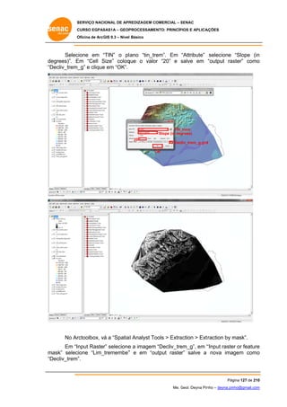 SERVIÇO NACIONAL DE APR
S
REDIZAGEM COMERCIAL – SENAC
S
CURSO EGPAS
C
SAS1A – GEOP
PROCESSAME
ENTO: PRINCÍP
PIOS E APLICA
AÇÕES
Oficina de ArcG 9.3 – Nível Básico
O
GIS

Selec
cione em “TIN” o pl ano “tin_tr
“
rem”. Em “Attribute” selecione “Slope (in
n
de
egrees)”. E
Em “Cell Size” coloq
S
que o valo “20” e salve em “output ras
or
s
ster” como
o
“D
Decliv_trem_ e clique em “OK”.
_g”
e

TIN_
_trem
Slope (in deg
grees)
20

Decliv_trem_g.grd
d
OK
O

No Ar
rctoolbox, vá a “Spatia l Analyst To
ools > Extra
action > Ext
traction by mask”.
m
Em “Input Raster” selecione a imagem “Decliv_tre
e
em_g”, em “
“Input raste or feature
er
e
m
mask” selec
cione “Lim_
_tremembe” e em “ou
”
utput raster” salve a nova imagem como
o
“D
Decliv_trem”.

Pág
gina 127 de 210
0
Me. Geol. Deyna Pin – deyna.pin
G
nho
nho@gmail.com
m

 