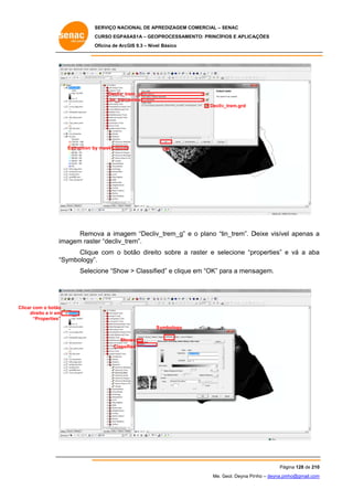 SERVIÇO NACIONAL DE APR
S
REDIZAGEM COMERCIAL – SENAC
S
CURSO EGPAS
C
SAS1A – GEOP
PROCESSAME
ENTO: PRINCÍP
PIOS E APLICA
AÇÕES
Oficina de ArcG 9.3 – Nível Básico
O
GIS

Decliv_tr
rem_g
Lim_trem
membe
Decliv
v_trem.grd

Extraction by mask
y

OK

Remo a imagem “Decliv_
ova
_trem_g” e o plano “tin_trem”. D
Deixe visíve apenas a
el
magem raste “decliv_tr
er
rem”.
im
Clique com o botão direito sobre a raster e se
e
o
r
elecione “pr
roperties” e vá a aba
a
“S
Symbology”.
cione “Show > Classifie e clique em “OK” para a mens
w
ed”
sagem.
Selec

Clicar com o botão
direito e ir em
d
“Properties”
S
Symbology
Sho
ows
Classified

Pág
gina 128 de 210
0
Me. Geol. Deyna Pin – deyna.pin
G
nho
nho@gmail.com
m

 