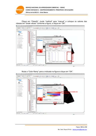 SERVIÇO NACIONAL DE APR
S
REDIZAGEM COMERCIAL – SENAC
S
CURSO EGPAS
C
SAS1A – GEOP
PROCESSAME
ENTO: PRINCÍP
PIOS E APLICA
AÇÕES
Oficina de ArcG 9.3 – Nível Básico
O
GIS

Clique em “Clas
e
ssify”, mude “method” para “manual” e co loque os valores das
e
”
v
s
es”
me
m
classes em “break value conform a figura, e clique em “OK”.

Classify

Manual

10
15
30
45
80
OK

e
“OK”.
Mude a “Color Ramp” para a indicada na figura e clique em “

Selecionar es modelo de
ste
“Color Ramp”
”

OK

Pág
gina 129 de 210
0
Me. Geol. Deyna Pin – deyna.pin
G
nho
nho@gmail.com
m

 