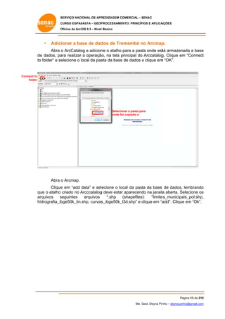 SERVIÇO NACIONAL DE APR
S
REDIZAGEM COMERCIAL – SENAC
S
CURSO EGPAS
C
SAS1A – GEOP
PROCESSAME
ENTO: PRINCÍP
PIOS E APLICA
AÇÕES
Oficina de ArcG 9.3 – Nível Básico
O
GIS

•

Adicionar a ba de dad de Tre
ase
dos
emembé no Arcmap
n
p.

Abra o ArcCatalo e adicion o atalho para a pasta onde est armazenada a base
og
ne
tá
e
o,
de dados, pa realizar a operação na tela principal do Arccatalog Clique em “Connect
e
ara
p
g,
m
t
to folder” e se
o
elecione o local da pas da base de dados e clique em “OK”.
l
sta
e
m

Connect to
folder

Selecio
onar a pasta pa
ara
onde fo copiado o
oi

Abra o Arcmap.
e
ecione o lo
ocal da past da base de dados, lembrando
ta
o
Clique em “add data” e sele
qu o atalho criado no Arcccatalog deve estar aparecend na janela aberta. Se
ue
A
g
r
do
a
elecione os
s
ar
rquivos
seguintes
s
arquivos
*.shp
(shapefiles):
“limite
es_municipa
ais_pol.shp,
,
hidrografia_ib
bge50k_lin.shp, curvas
s_ibge50k_
_l3d.shp” e clique em “a
c
add”. Clique em “Ok”.
e

Pá
ágina 13 de 210
0
Me. Geol. Deyna Pin – deyna.pin
G
nho
nho@gmail.com
m

 