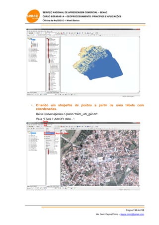 SERVIÇO NACIONAL DE APR
S
REDIZAGEM COMERCIAL – SENAC
S
CURSO EGPAS
C
SAS1A – GEOP
PROCESSAME
ENTO: PRINCÍP
PIOS E APLICA
AÇÕES
Oficina de ArcG 9.3 – Nível Básico
O
GIS

•

Crian
ndo um shapefile de pon
e
ntos a partir de uma tab
p
bela com
m
coordenadas.
Deixe visível ape
e
enas o plano “trem_urb
o
b_geo.tif”.
Vá a “
“Tools > Ad XY data. ..”.
dd
Tools
T

Ad XY Data...
dd

Pág
gina 130 de 210
0
Me. Geol. Deyna Pin – deyna.pin
G
nho
nho@gmail.com
m

 