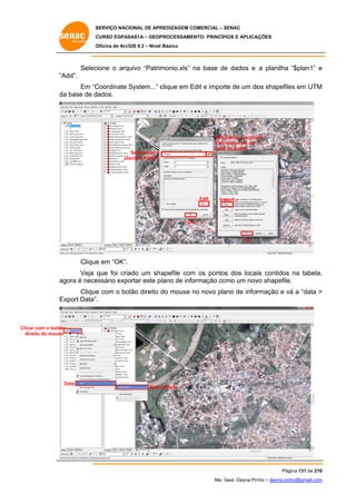 SERVIÇO NACIONAL DE APR
S
REDIZAGEM COMERCIAL – SENAC
S
CURSO EGPAS
C
SAS1A – GEOP
PROCESSAME
ENTO: PRINCÍP
PIOS E APLICA
AÇÕES
Oficina de ArcG 9.3 – Nível Básico
O
GIS

Selec
cione o arquivo “Patrim
monio.xls” na base de dados e a planilha “$plan1” e
e
“A
Add”.
Coordinate System...” c
clique em Edit e impor de um do shapefile em UTM
E
rte
os
es
M
Em “C
da base de d
a
dados.

Selec
cionar o arquiv
vo
Patrimonio.xls na
base de dados
e

Selecionar a
pla
anilha Plan1$

Edit

Import...

OK
K

OK

Clique em “OK”.
e
Veja que foi cria
ado um sh apefile com os pontos dos locaiis contidos na tabela,
m
,
ag
gora é nece
essário expo
ortar este p
plano de info
ormação co
omo um nov shapefile
vo
e.
Clique com o bo
e
otão direito d mouse no novo pla de infor
do
n
ano
rmação e vá a “data >
v
Ex
xport Data”.

Clicar com o botão
eito
dire do mouse

D
Data

Expo Data
ort

Pág
gina 131 de 210
0
Me. Geol. Deyna Pin – deyna.pin
G
nho
nho@gmail.com
m

 
