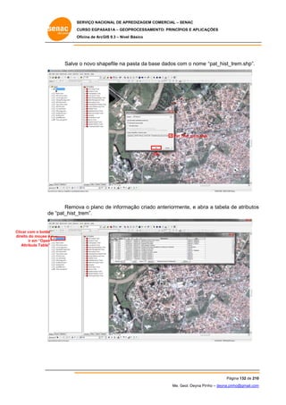 SERVIÇO NACIONAL DE APR
S
REDIZAGEM COMERCIAL – SENAC
S
CURSO EGPAS
C
SAS1A – GEOP
PROCESSAME
ENTO: PRINCÍP
PIOS E APLICA
AÇÕES
Oficina de ArcG 9.3 – Nível Básico
O
GIS

Salve o novo sha
e
apefile na p
pasta da bas dados co o nome “pat_hist_t
se
om
trem.shp”.

Pat_
_hist_trem.shp
p

OK
O

Remo o plano de informa
ova
o
ação criado anteriorme
o
ente, e abra a tabela de atributos
a
d
s
e
_trem”.
de “pat_hist_

Clicar com o botão
r
direito do mouse e
o
ir em “Open
Att
tribute Table”

Pág
gina 132 de 210
0
Me. Geol. Deyna Pin – deyna.pin
G
nho
nho@gmail.com
m

 